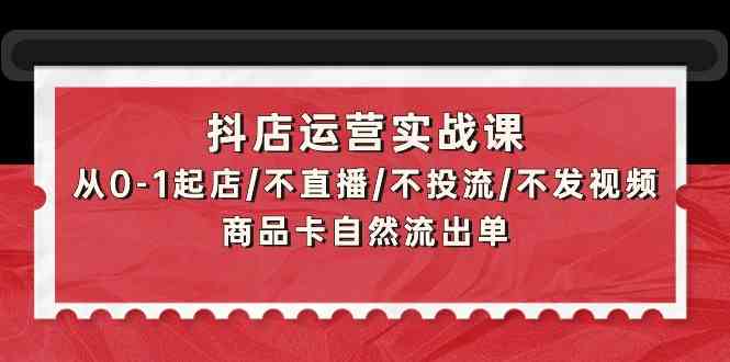 抖店运营实战课：从0-1起店/不直播/不投流/不发视频/商品卡自然流出单-山河网创