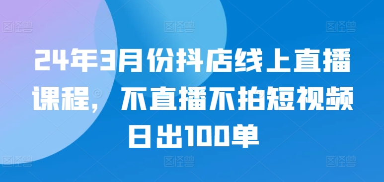 24年3月份抖店线上直播课程，不直播不拍短视频日出100单-山河网创