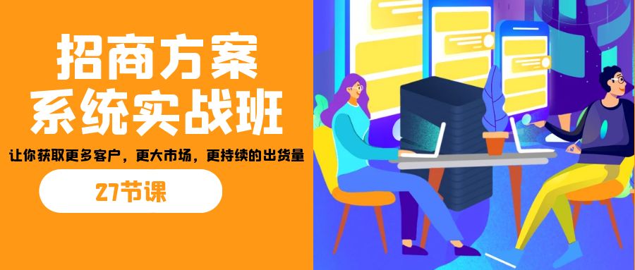 招商·方案系统实战班：让你获取更多客户，更大市场，更持续的出货量(27节)-山河网创