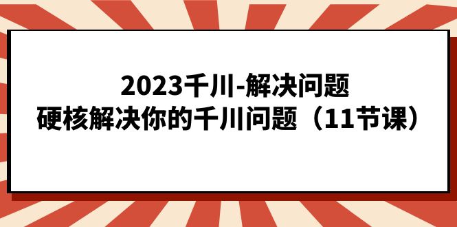 2023千川-解决问题，硬核解决你的千川问题（11节课）-山河网创