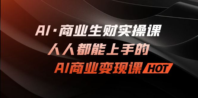 AI·商业生财实操课：人人都能上手的AI·商业变现课-山河网创