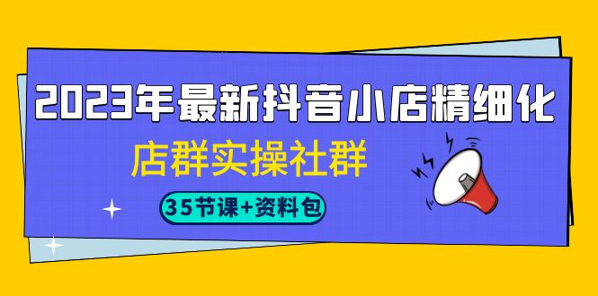 2023年最新抖音小店精细化-店群实操社群（35节课+资料包）-山河网创