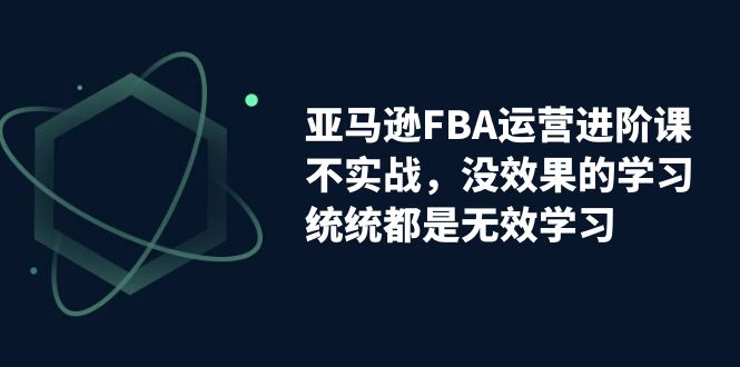 亚马逊-FBA运营进阶课，不实战，没效果的学习，统统都是无效学习-山河网创