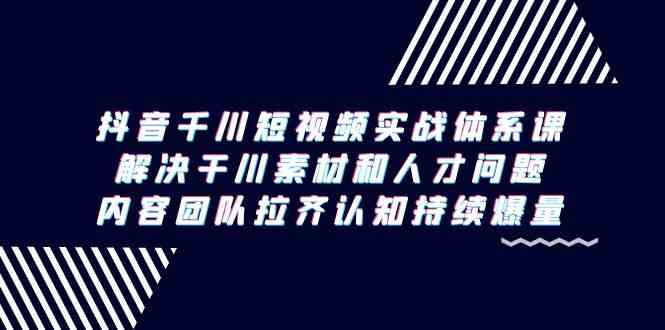 （9173期）抖音千川短视频实战体系课，解决干川素材和人才问题，内容团队拉齐认知…-山河网创