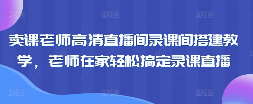 卖课老师高清直播间录课间搭建教学，老师在家轻松搞定录课直播-山河网创