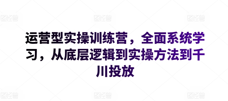 运营型实操训练营，全面系统学习，从底层逻辑到实操方法到千川投放-山河网创