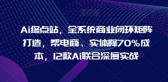 Ai终点站，全系统商业闭环矩阵打造，帮电商、实体降70%成本，12款Ai联合深度实战-山河网创