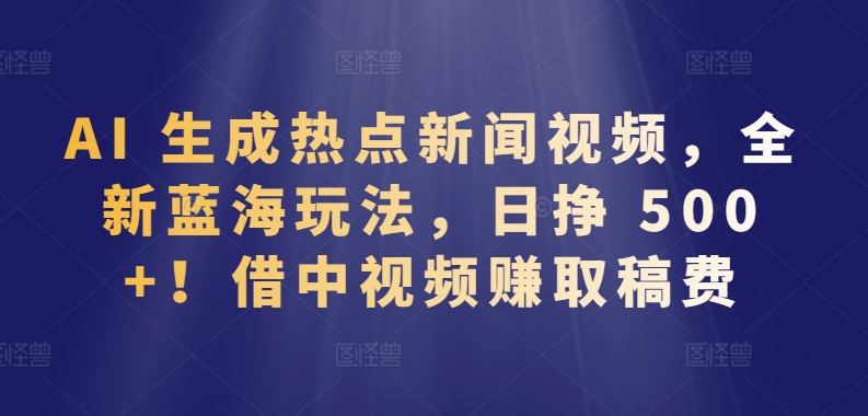 AI 生成热点新闻视频，全新蓝海玩法，日挣 500+!借中视频赚取稿费-山河网创