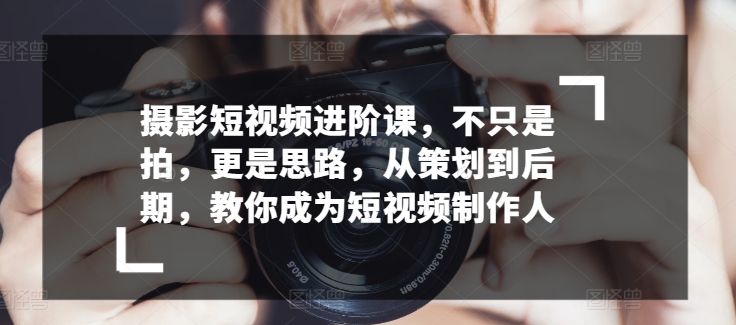 摄影短视频进阶课，不只是拍，更是思路，从策划到后期，教你成为短视频制作人-山河网创