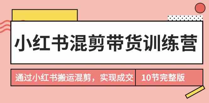 小红书混剪带货训练营，通过小红书搬运混剪实现成交（完结）-山河网创