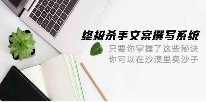 终极杀手文案撰写系统，只要你掌握了这些秘诀，你可以在沙漠里卖沙子（42节课）-山河网创