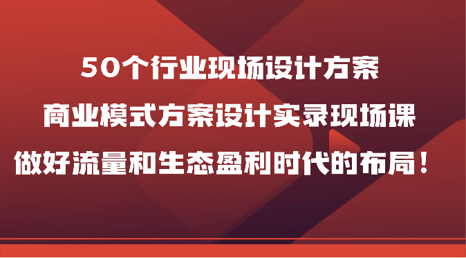 50个行业现场设计方案，商业模式方案设计实录现场课，做好流量和生态盈利时代的布局！-山河网创