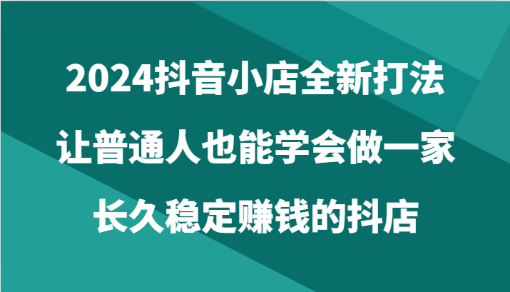 2024抖音小店全新打法，让普通人也能学会做一家长久稳定赚钱的抖店（24节）-山河网创