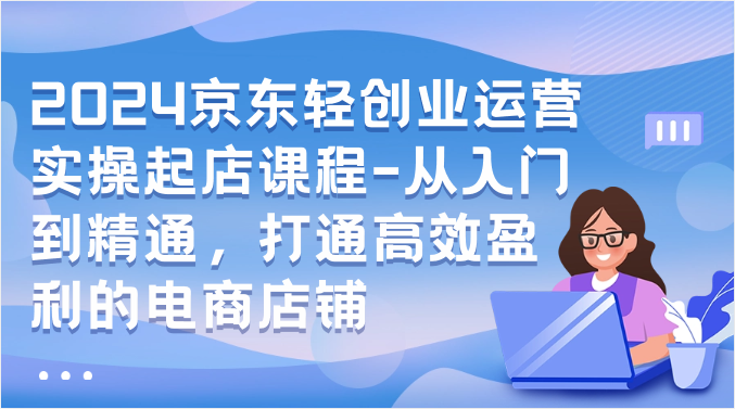 2024京东轻创业运营实操起店课程-从入门到精通，打通高效盈利的电商店铺-山河网创