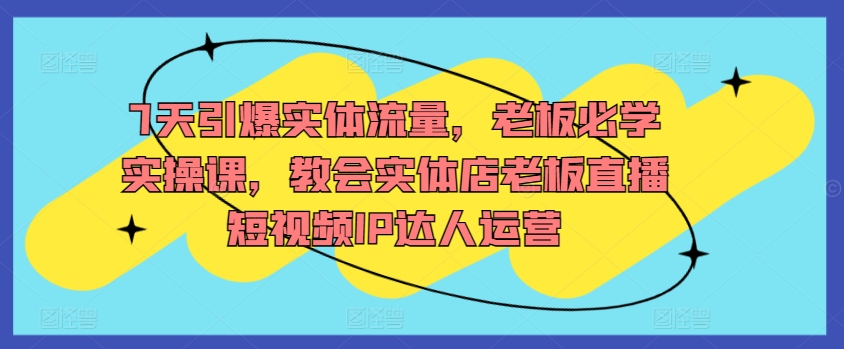 7天引爆实体流量，老板必学实操课，教会实体店老板直播短视频IP达人运营-山河网创