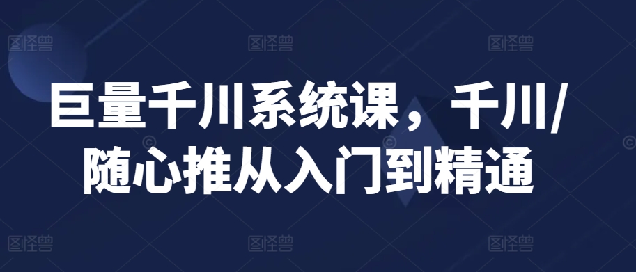 巨量千川系统课，千川/随心推从入门到精通-山河网创