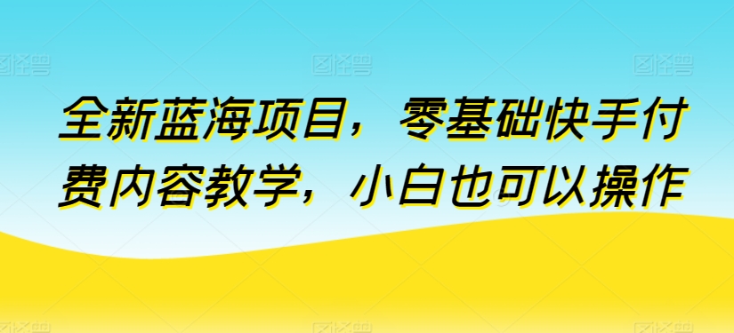 全新蓝海项目，零基础快手付费内容教学，小白也可以操作-山河网创