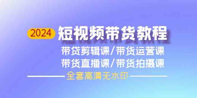 （9929期）2024短视频带货教程，剪辑课+运营课+直播课+拍摄课（全套高清无水印）-山河网创