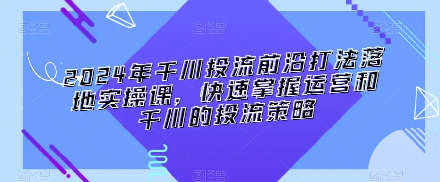 2024年千川投流前沿打法落地实操课，快速掌握运营和千川的投流策略-山河网创