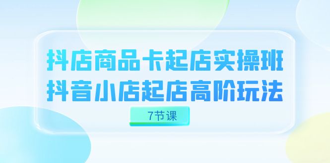 抖店-商品卡起店实战班，抖音小店起店高阶玩法（7节课）-山河网创