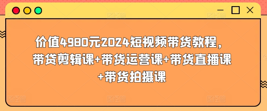 价值4980元2024短视频带货教程，带贷剪辑课+带货运营课+带货直播课+带货拍摄课-山河网创