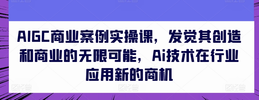 AIGC商业案例实操课，发觉其创造和商业的无限可能，Ai技术在行业应用新的商机-山河网创