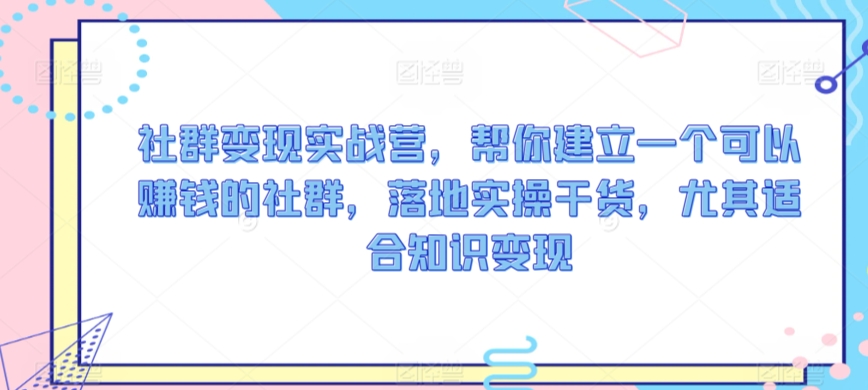 社群变现实战营，帮你建立一个可以赚钱的社群，落地实操干货，尤其适合知识变现-山河网创