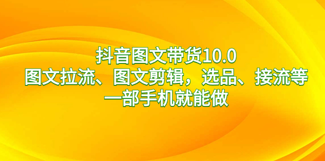 抖音图文带货10.0，图文拉流、图文剪辑，选品、接流等，一部手机就能做-山河网创