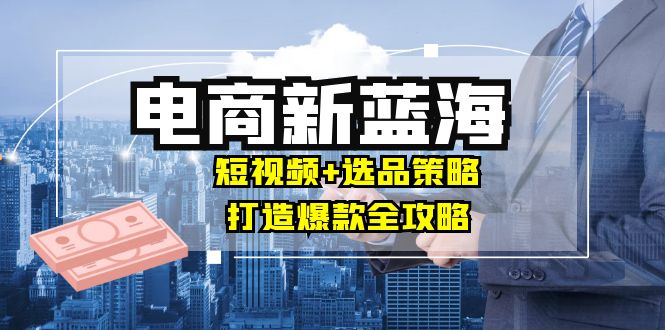 商家必看电商新蓝海：短视频+选品策略，打造爆款全攻略，月入10w+-山河网创