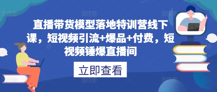 直播带货模型落地特训营线下课，​短视频引流+爆品+付费，短视频锤爆直播间-山河网创