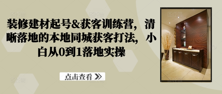 装修建材起号&获客训练营，​清晰落地的本地同城获客打法，小白从0到1落地实操-山河网创