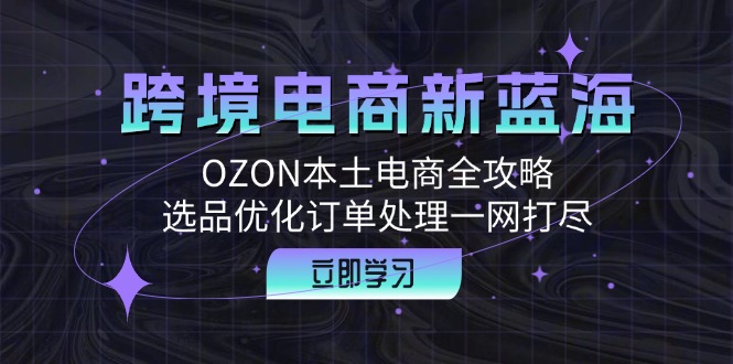 跨境电商新蓝海：OZON本土电商全攻略，选品优化订单处理一网打尽-山河网创